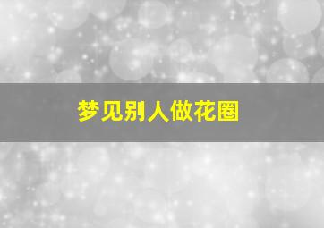 梦见别人做花圈,梦见别人做花圈是什么预兆