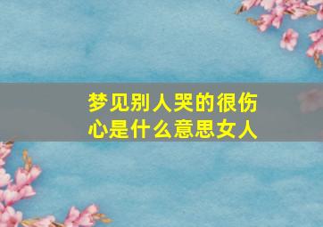 梦见别人哭的很伤心是什么意思女人,梦见别人哭是好是坏