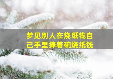 梦见别人在烧纸钱自己手里捧着碗烧纸钱,梦见别人在我面前烧纸钱