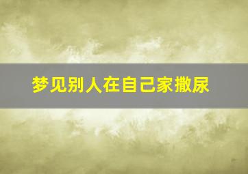 梦见别人在自己家撒尿,梦见别人在自己家撒尿好不好