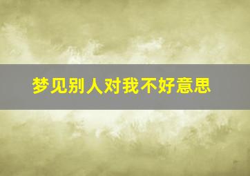 梦见别人对我不好意思,梦见别人对我不高兴解梦