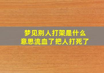 梦见别人打架是什么意思流血了把人打死了,梦见别人打架流了好多血死了