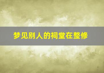 梦见别人的祠堂在整修,梦见别人的祠堂在整修了