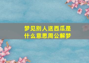 梦见别人送西瓜是什么意思周公解梦