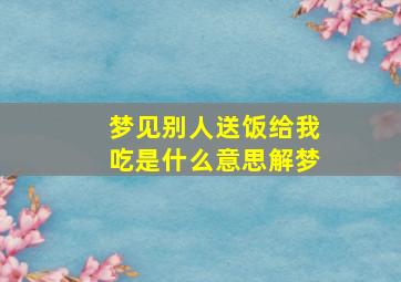 梦见别人送饭给我吃是什么意思解梦,梦见别人给我们送饭