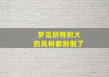 梦见刮特别大的风树都刮倒了,梦见刮特别大的风树都刮倒了怎么回事