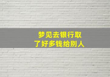 梦见去银行取了好多钱给别人,梦见去银行取了好多钱给别人用