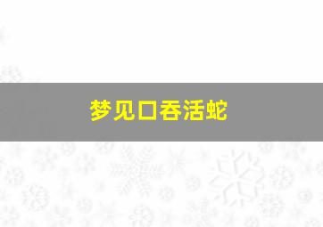 梦见口吞活蛇,梦见吞了一条活蛇