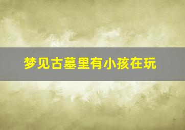 梦见古墓里有小孩在玩,梦见古墓里有小孩在玩什么意思