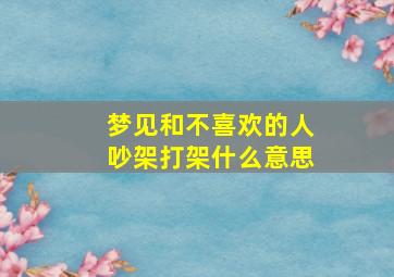 梦见和不喜欢的人吵架打架什么意思,梦见和不喜欢的人打架是什么意思