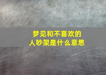 梦见和不喜欢的人吵架是什么意思,梦见和不喜欢的人吵架是什么预兆