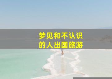 梦见和不认识的人出国旅游,梦见和不认识的人出国旅游什么意思