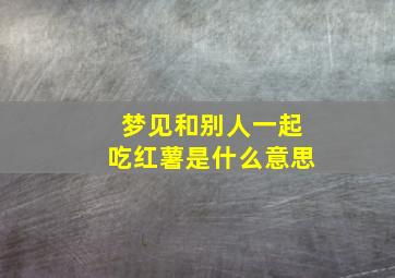 梦见和别人一起吃红薯是什么意思,梦见和别人分吃红薯什么意思