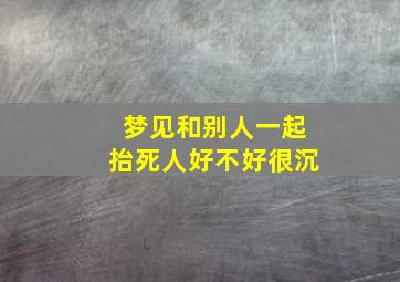 梦见和别人一起抬死人好不好很沉,晚上做梦和别人一起抬死人