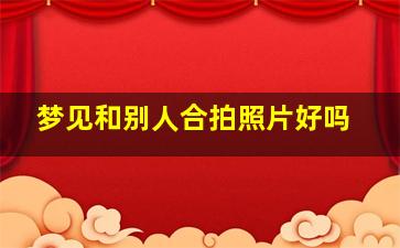 梦见和别人合拍照片好吗,梦见和别人合拍照片好吗女生