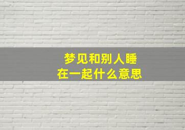 梦见和别人睡在一起什么意思,梦见别人睡在一起什么意思女生白天中午