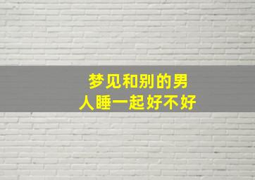 梦见和别的男人睡一起好不好,梦见和别的男人睡在一起意味着什么