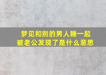 梦见和别的男人睡一起被老公发现了是什么意思,梦见我和别的男人睡在一起被老公发现