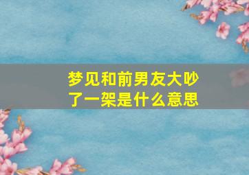 梦见和前男友大吵了一架是什么意思,梦见和和前男友吵架