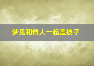 梦见和情人一起盖被子,梦见和情人一块盖着被子