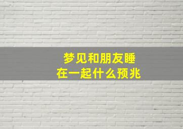 梦见和朋友睡在一起什么预兆,梦见和朋友在一起睡觉什么意思