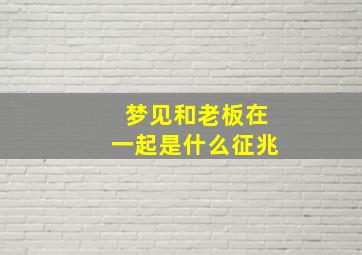 梦见和老板在一起是什么征兆,做梦跟老板在一起