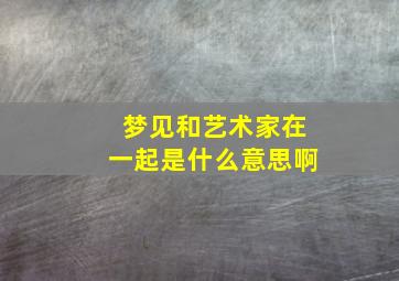 梦见和艺术家在一起是什么意思啊,梦见和艺术家在一起是什么意思啊女生