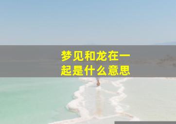 梦见和龙在一起是什么意思