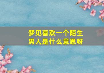 梦见喜欢一个陌生男人是什么意思呀,梦见自己喜欢一个陌生男子