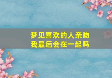 梦见喜欢的人亲吻我最后会在一起吗,梦见喜欢的人亲嘴是怎么回事