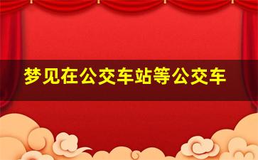 梦见在公交车站等公交车,梦见在公交车站等公交车回家