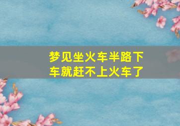 梦见坐火车半路下车就赶不上火车了,梦见坐火车来不及下车而坐过站了