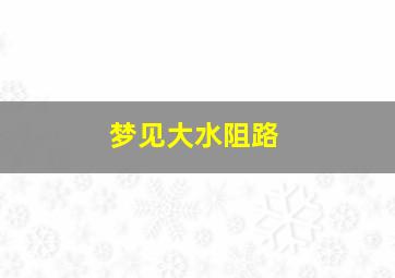 梦见大水阻路,梦见大水阻路了