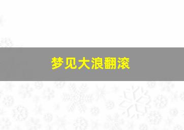 梦见大浪翻滚,梦见大浪翻滚有鱼