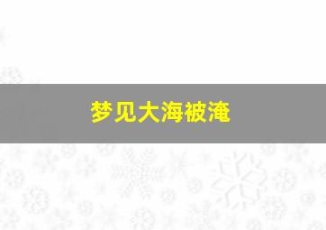 梦见大海被淹,梦见大海淹没整个世界什么意思