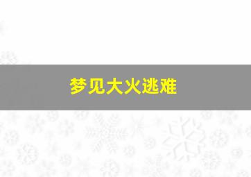 梦见大火逃难,梦见大火逃难什么意思