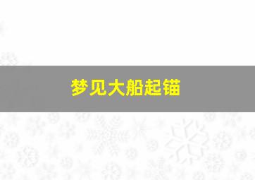 梦见大船起锚,梦见大船起锚什么意思