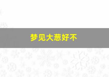 梦见大葱好不,梦见大葱好不好什么征兆