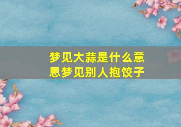 梦见大蒜是什么意思梦见别人抱饺子,梦见饺子和蒜