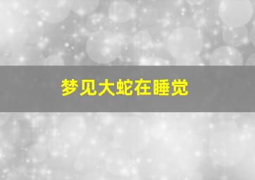 梦见大蛇在睡觉,梦见大蛇在睡觉好不好