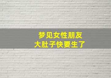 梦见女性朋友大肚子快要生了,梦见女朋友肚子大怀孕