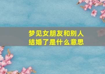 梦见女朋友和别人结婚了是什么意思