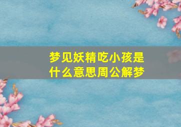 梦见妖精吃小孩是什么意思周公解梦,梦见妖精是什么预兆