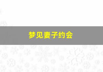 梦见妻子约会,梦见妻子约会见面