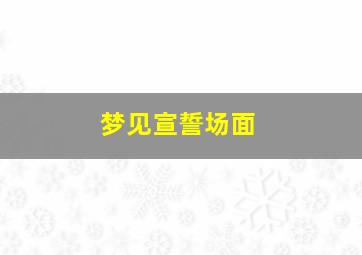 梦见宣誓场面,梦到宣誓