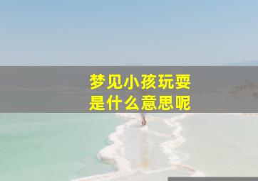 梦见小孩玩耍是什么意思呢,做梦梦见小孩玩耍预示着什么