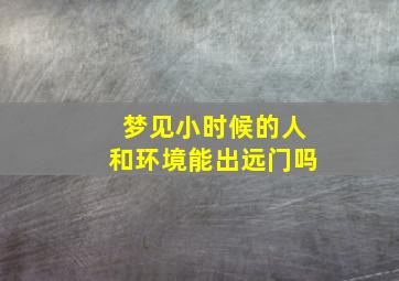 梦见小时候的人和环境能出远门吗,梦到小时候的场景和现在的人