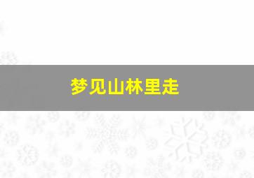 梦见山林里走,梦见山林里走了好多路