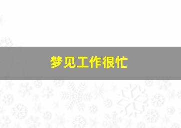 梦见工作很忙,梦见工作很忙碌什么意思