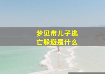 梦见带儿子逃亡躲避是什么,梦见带儿子逃亡躲避是什么征兆